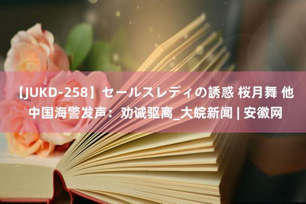 【JUKD-258】セールスレディの誘惑 桜月舞 他 中国海警发声：劝诫驱离_大皖新闻 | 安徽网