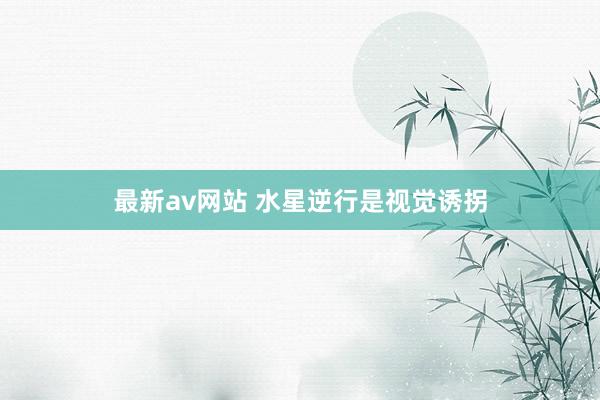 最新av网站 水星逆行是视觉诱拐