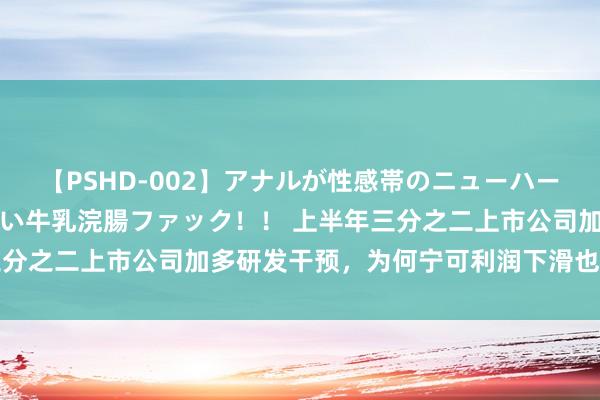 【PSHD-002】アナルが性感帯のニューハーフ美女が泣くまでやめない牛乳浣腸ファック！！ 上半年三分之二上市公司加多研发干预，为何宁可利润下滑也要保研发