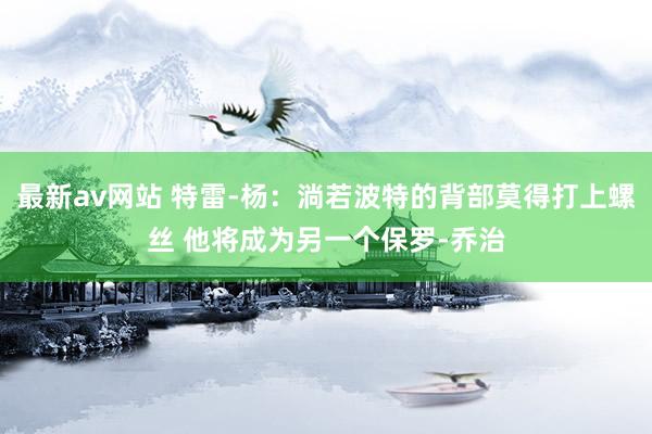 最新av网站 特雷-杨：淌若波特的背部莫得打上螺丝 他将成为另一个保罗-乔治