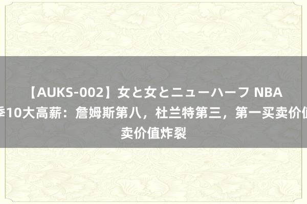 【AUKS-002】女と女とニューハーフ NBA新赛季10大高薪：詹姆斯第八，杜兰特第三，第一买卖价值炸裂