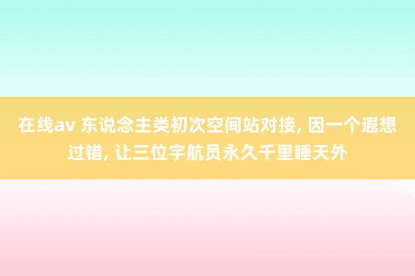 在线av 东说念主类初次空间站对接， 因一个遐想过错， 让三位宇航员永久千里睡天外