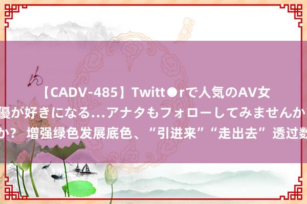 【CADV-485】Twitt●rで人気のAV女優 SNSでますますAV女優が好きになる…アナタもフォローしてみませんか？ 增强绿色发展底色、“引进来”“走出去” 透过数字看中国外贸发展收获单