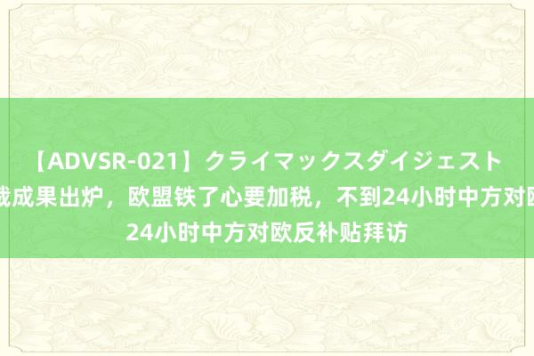 【ADVSR-021】クライマックスダイジェスト 姦鬼 ’10 终裁成果出炉，欧盟铁了心要加税，不到24小时中方对欧反补贴拜访