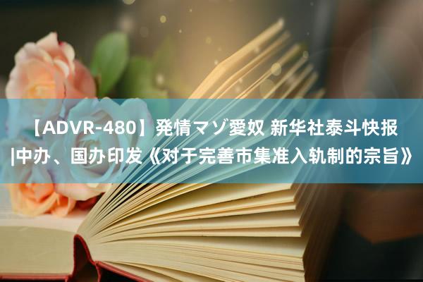 【ADVR-480】発情マゾ愛奴 新华社泰斗快报|中办、国办印发《对于完善市集准入轨制的宗旨》