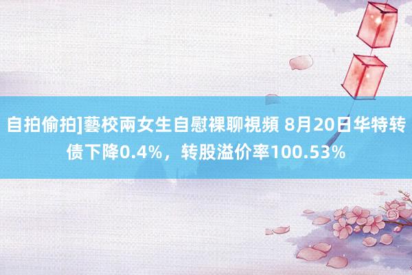 自拍偷拍]藝校兩女生自慰裸聊視頻 8月20日华特转债下降0.4%，转股溢价率100.53%