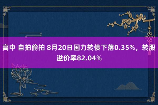 高中 自拍偷拍 8月20日国力转债下落0.35%，转股溢价率82.04%