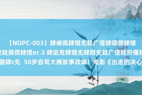 【NOPC-003】銉嶃偑銉戙兂銈广儓銉曘偋銉嗐偅銉冦偡銉ャ儫銉ャ兗銈搞偄銉燰er.3 銉庛兗銉戙兂銉戙兂銈广儓銈炽儸銈偡銉с兂  50岁自驾大姨故事改编！电影《出走的决心》定档9.15作念我方省略开赴