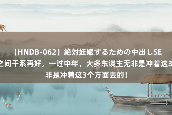 【HNDB-062】絶対妊娠するための中出しSEX！！ 异性之间干系再好，一过中年，大多东谈主无非是冲着这3个方面去的！