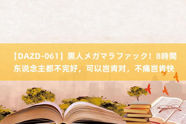 【DAZD-061】黒人メガマラファック！8時間 东说念主都不完好，可以岂肯对，不痛岂肯快