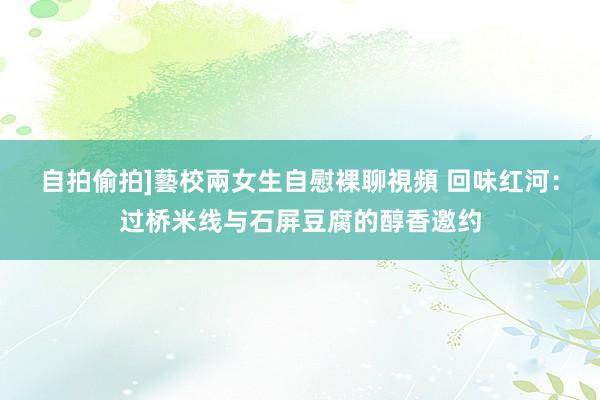 自拍偷拍]藝校兩女生自慰裸聊視頻 回味红河：过桥米线与石屏豆腐的醇香邀约