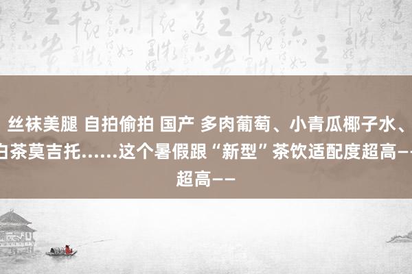 丝袜美腿 自拍偷拍 国产 多肉葡萄、小青瓜椰子水、白茶莫吉托......这个暑假跟“新型”茶饮适配度超高——