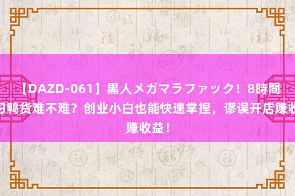 【DAZD-061】黒人メガマラファック！8時間 学习鸭货难不难？创业小白也能快速掌捏，谬误开店赚收益！