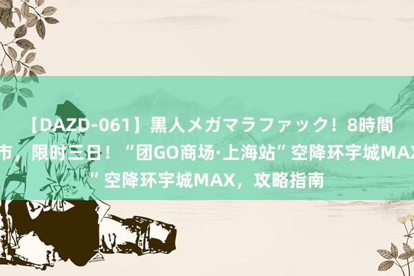 【DAZD-061】黒人メガマラファック！8時間 8月23日开市，限时三日！“团GO商场·上海站”空降环宇城MAX，攻略指南