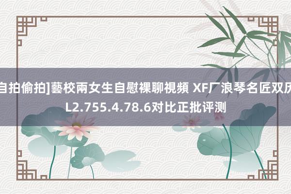 自拍偷拍]藝校兩女生自慰裸聊視頻 XF厂浪琴名匠双历L2.755.4.78.6对比正批评测