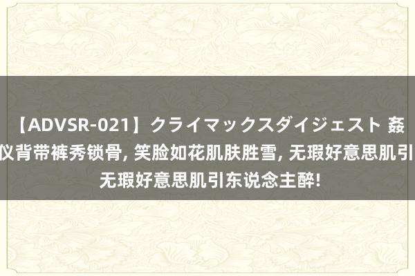 【ADVSR-021】クライマックスダイジェスト 姦鬼 ’10 张婧仪背带裤秀锁骨， 笑脸如花肌肤胜雪， 无瑕好意思肌引东说念主醉!