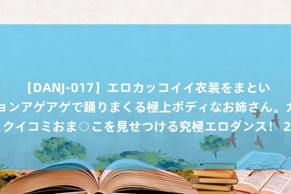 【DANJ-017】エロカッコイイ衣装をまとい、エグイポーズでテンションアゲアゲで踊りまくる極上ボディなお姉さん。ガンガンに腰を振り、クイコミおま○こを見せつける究極エロダンス！ 2 图文：中医大众岳好意思中“四神煎”治弱点炎