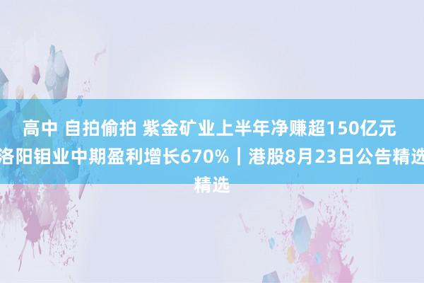 高中 自拍偷拍 紫金矿业上半年净赚超150亿元 洛阳钼业中期盈利增长670%｜港股8月23日公告精选