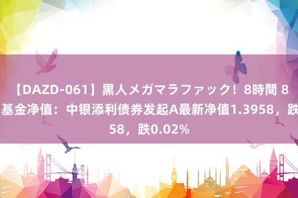 【DAZD-061】黒人メガマラファック！8時間 8月22日基金净值：中银添利债券发起A最新净值1.3958，跌0.02%