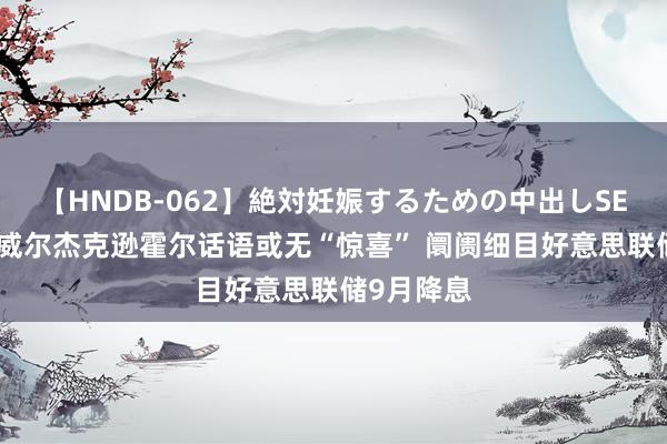 【HNDB-062】絶対妊娠するための中出しSEX！！ 鲍威尔杰克逊霍尔话语或无“惊喜” 阛阓细目好意思联储9月降息