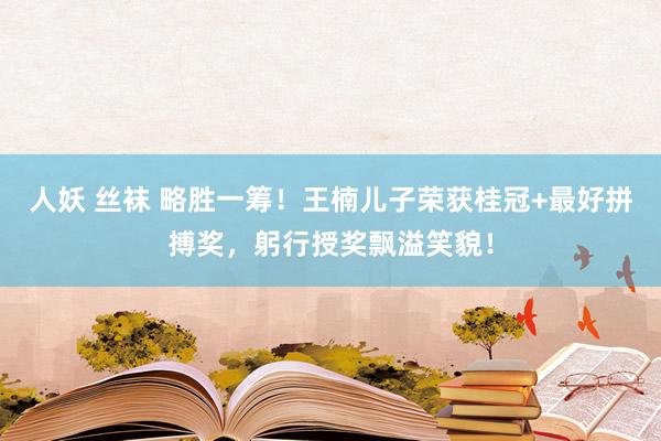 人妖 丝袜 略胜一筹！王楠儿子荣获桂冠+最好拼搏奖，躬行授奖飘溢笑貌！