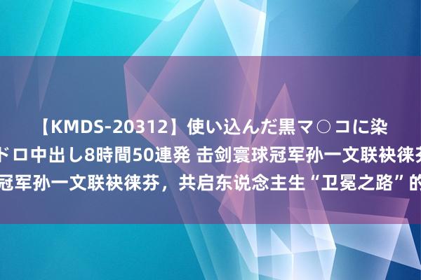 【KMDS-20312】使い込んだ黒マ○コに染み渡る息子の精液ドロドロ中出し8時間50連発 击剑寰球冠军孙一文联袂徕芬，共启东说念主生“卫冕之路”的簇新篇章