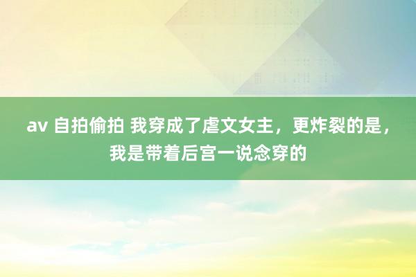 av 自拍偷拍 我穿成了虐文女主，更炸裂的是，我是带着后宫一说念穿的