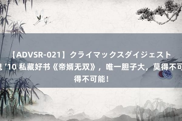 【ADVSR-021】クライマックスダイジェスト 姦鬼 ’10 私藏好书《帝婿无双》，唯一胆子大，莫得不可能！