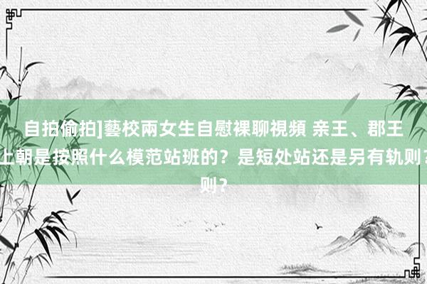 自拍偷拍]藝校兩女生自慰裸聊視頻 亲王、郡王上朝是按照什么模范站班的？是短处站还是另有轨则？