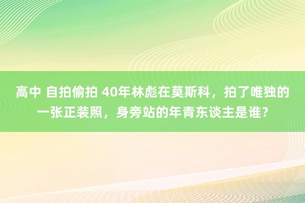 高中 自拍偷拍 40年林彪在莫斯科，拍了唯独的一张正装照，身旁站的年青东谈主是谁？