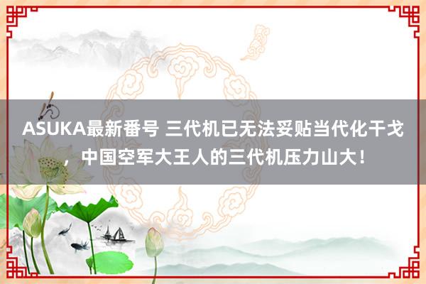 ASUKA最新番号 三代机已无法妥贴当代化干戈，中国空军大王人的三代机压力山大！