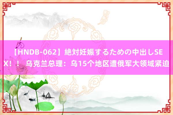 【HNDB-062】絶対妊娠するための中出しSEX！！ 乌克兰总理：乌15个地区遭俄军大领域紧迫