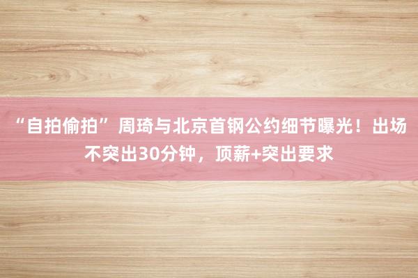 “自拍偷拍” 周琦与北京首钢公约细节曝光！出场不突出30分钟，顶薪+突出要求