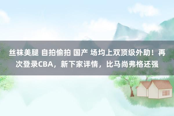 丝袜美腿 自拍偷拍 国产 场均上双顶级外助！再次登录CBA，新下家详情，比马尚弗格还强