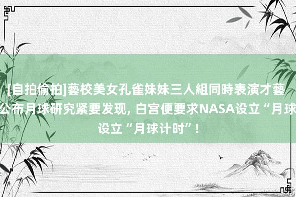 [自拍偷拍]藝校美女孔雀妹妹三人組同時表演才藝 中国刚公布月球研究紧要发现， 白宫便要求NASA设立“月球计时”!