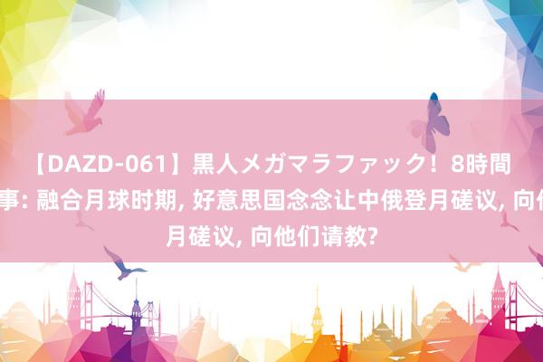 【DAZD-061】黒人メガマラファック！8時間 地球班故事: 融合月球时期， 好意思国念念让中俄登月磋议， 向他们请教?