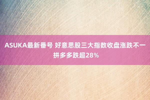 ASUKA最新番号 好意思股三大指数收盘涨跌不一 拼多多跌超28%