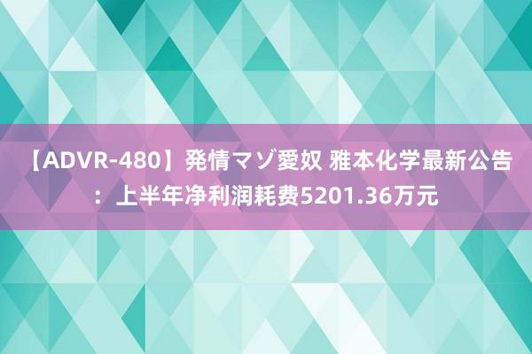 【ADVR-480】発情マゾ愛奴 雅本化学最新公告：上半年净利润耗费5201.36万元