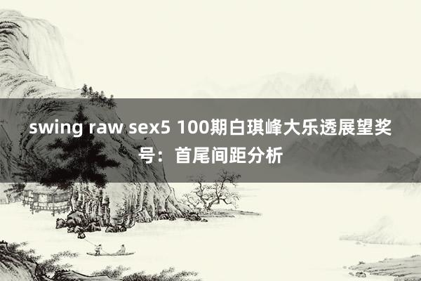 swing raw sex5 100期白琪峰大乐透展望奖号：首尾间距分析