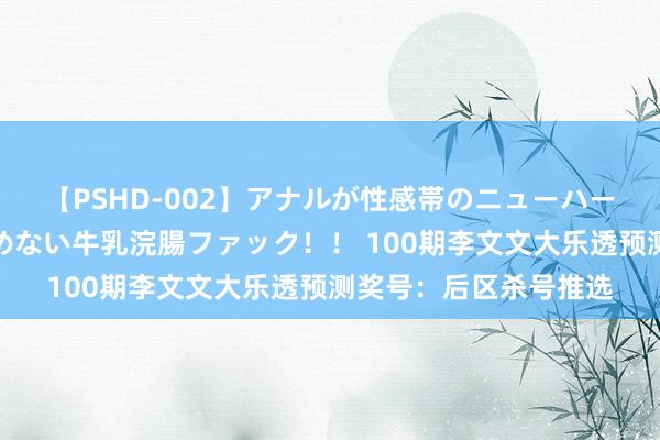 【PSHD-002】アナルが性感帯のニューハーフ美女が泣くまでやめない牛乳浣腸ファック！！ 100期李文文大乐透预测奖号：后区杀号推选