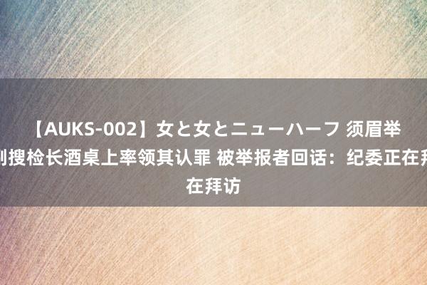 【AUKS-002】女と女とニューハーフ 须眉举报副搜检长酒桌上率领其认罪 被举报者回话：纪委正在拜访