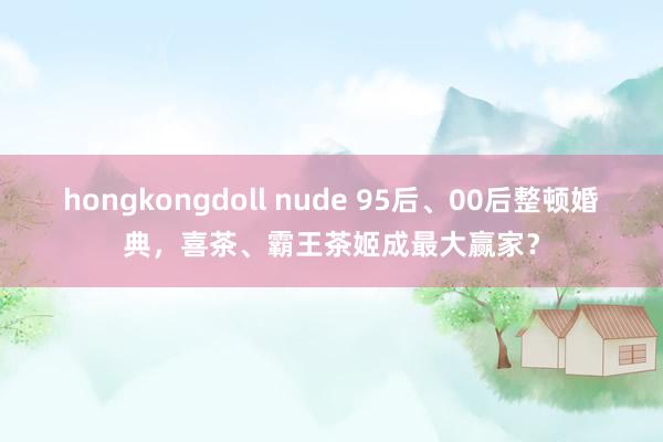 hongkongdoll nude 95后、00后整顿婚典，喜茶、霸王茶姬成最大赢家？