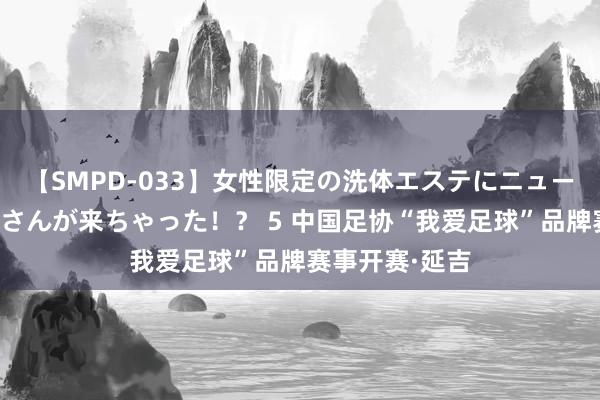 【SMPD-033】女性限定の洗体エステにニューハーフのお客さんが来ちゃった！？ 5 中国足协“我爱足球”品牌赛事开赛·延吉