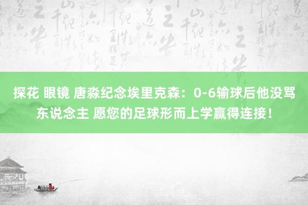 探花 眼镜 唐淼纪念埃里克森：0-6输球后他没骂东说念主 愿您的足球形而上学赢得连接！