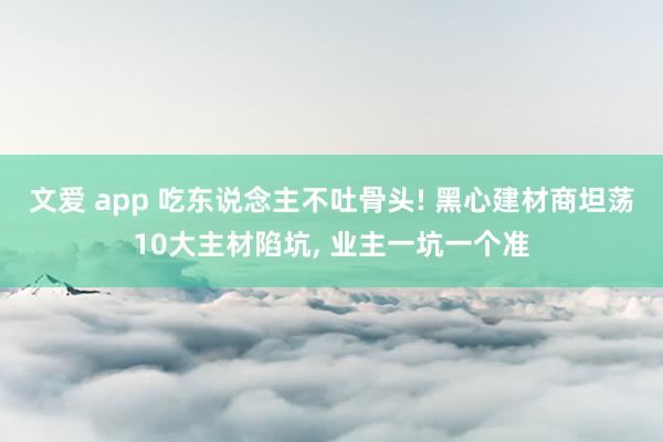 文爱 app 吃东说念主不吐骨头! 黑心建材商坦荡10大主材陷坑， 业主一坑一个准