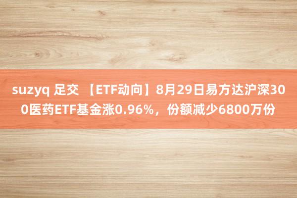 suzyq 足交 【ETF动向】8月29日易方达沪深300医药ETF基金涨0.96%，份额减少6800万份