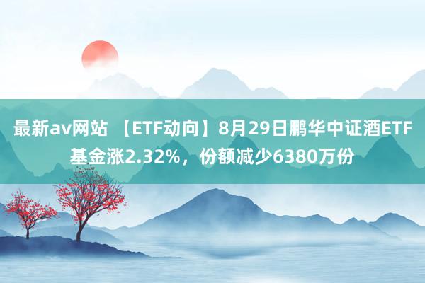 最新av网站 【ETF动向】8月29日鹏华中证酒ETF基金涨2.32%，份额减少6380万份