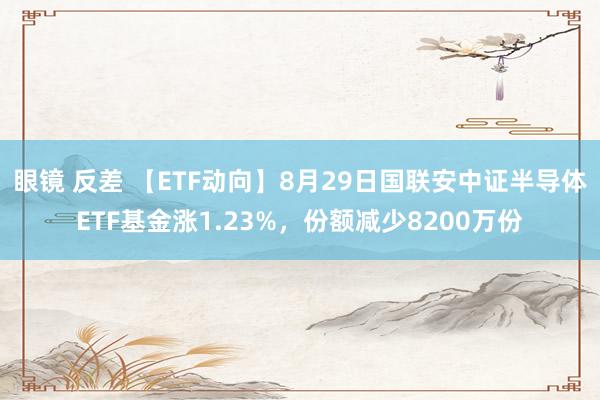 眼镜 反差 【ETF动向】8月29日国联安中证半导体ETF基金涨1.23%，份额减少8200万份