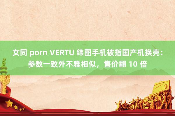 女同 porn VERTU 纬图手机被指国产机换壳：参数一致外不雅相似，售价翻 10 倍