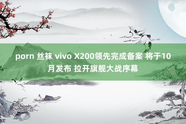 porn 丝袜 vivo X200领先完成备案 将于10月发布 拉开旗舰大战序幕